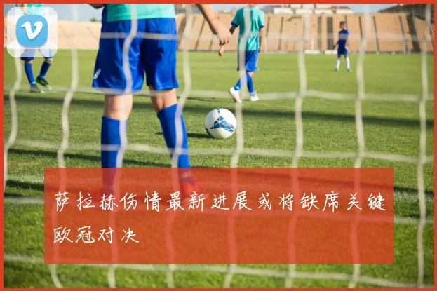 萨拉赫伤情最新进展或将缺席关键欧冠对决