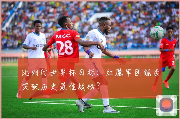 比利时世界杯目标:红魔军团能否突破历史最佳战绩?
